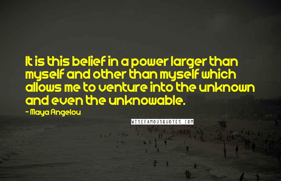 Maya Angelou Quotes: It is this belief in a power larger than myself and other than myself which allows me to venture into the unknown and even the unknowable.