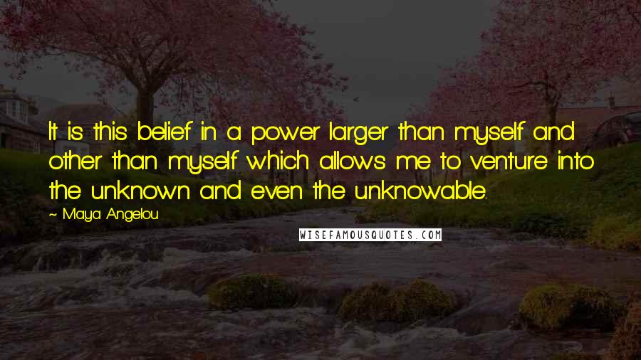 Maya Angelou Quotes: It is this belief in a power larger than myself and other than myself which allows me to venture into the unknown and even the unknowable.