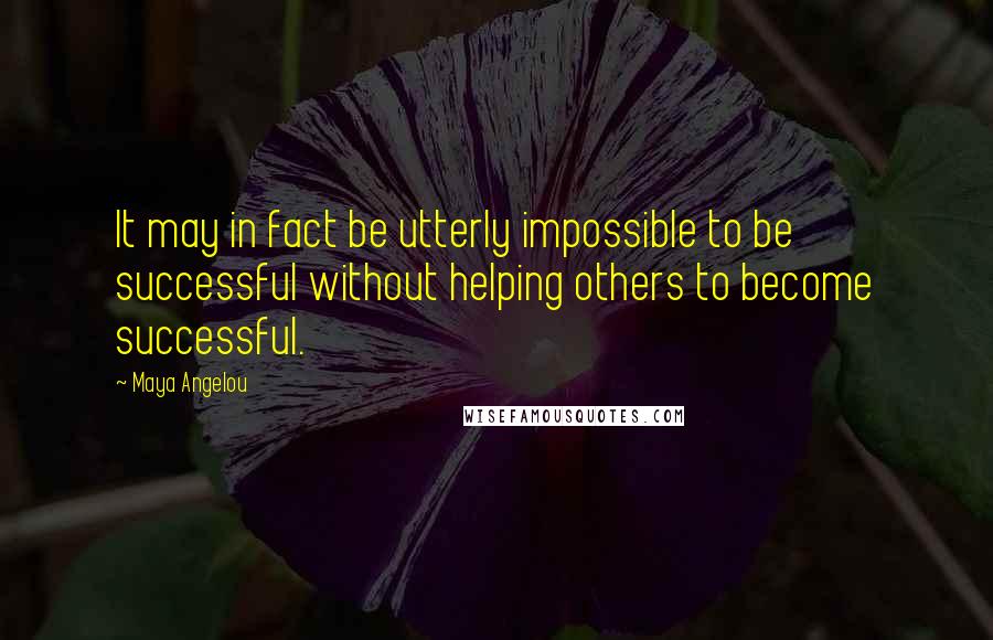 Maya Angelou Quotes: It may in fact be utterly impossible to be successful without helping others to become successful.