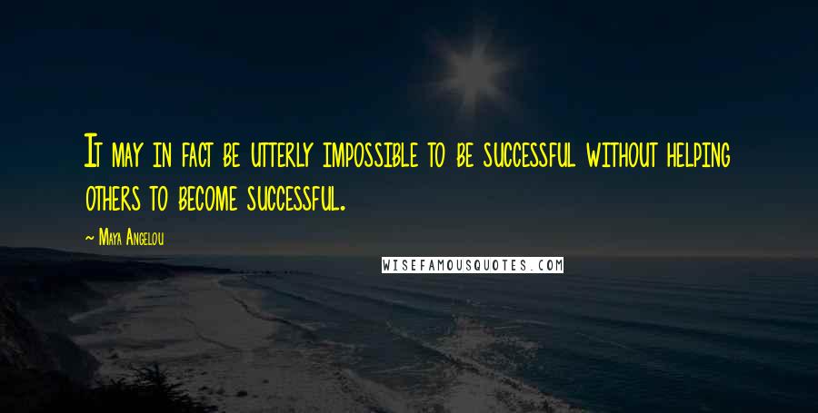 Maya Angelou Quotes: It may in fact be utterly impossible to be successful without helping others to become successful.