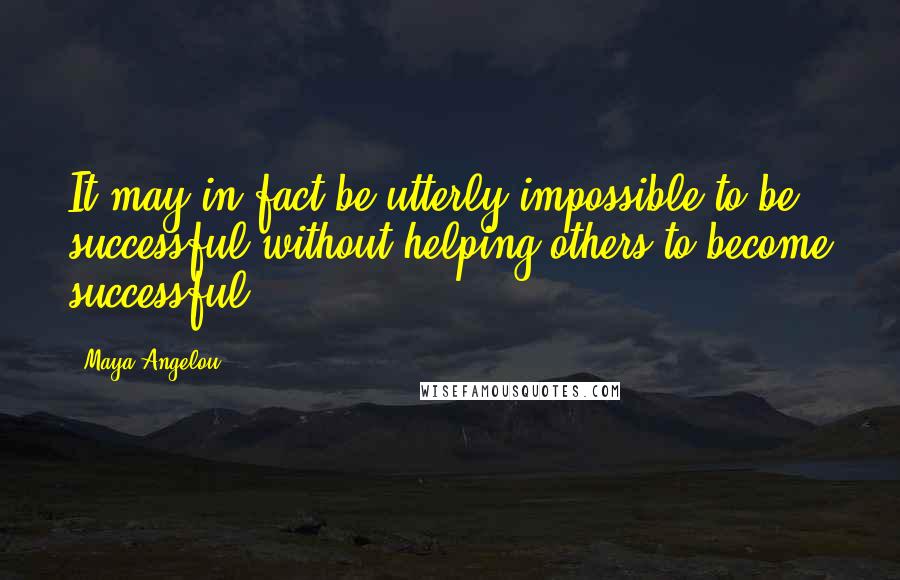 Maya Angelou Quotes: It may in fact be utterly impossible to be successful without helping others to become successful.