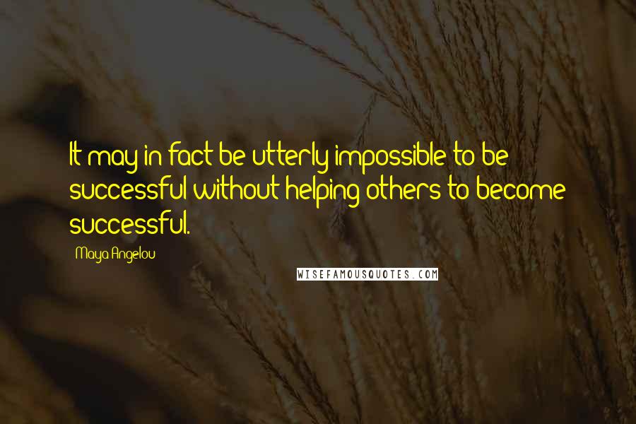 Maya Angelou Quotes: It may in fact be utterly impossible to be successful without helping others to become successful.