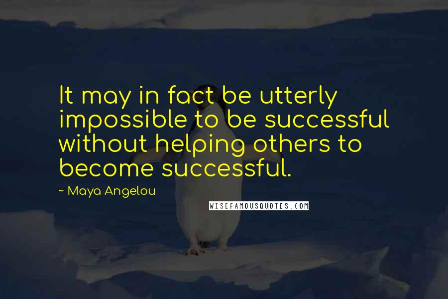 Maya Angelou Quotes: It may in fact be utterly impossible to be successful without helping others to become successful.