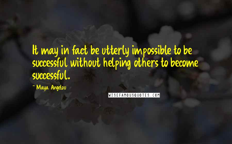 Maya Angelou Quotes: It may in fact be utterly impossible to be successful without helping others to become successful.