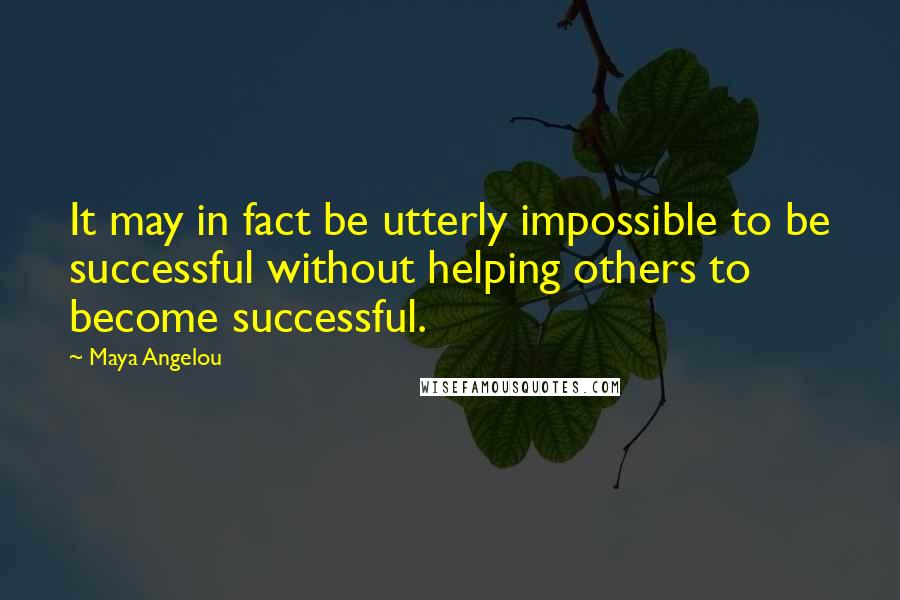 Maya Angelou Quotes: It may in fact be utterly impossible to be successful without helping others to become successful.
