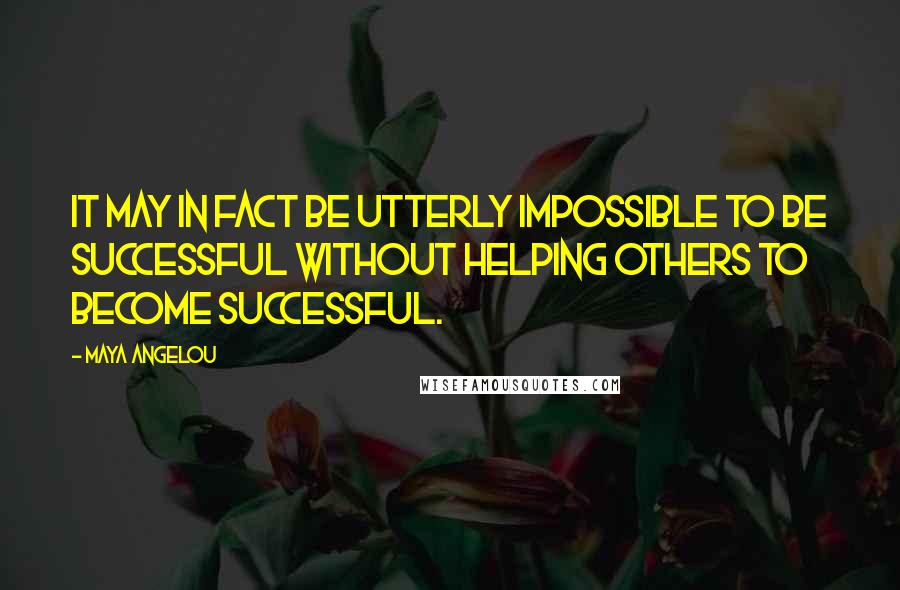 Maya Angelou Quotes: It may in fact be utterly impossible to be successful without helping others to become successful.