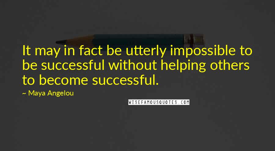 Maya Angelou Quotes: It may in fact be utterly impossible to be successful without helping others to become successful.