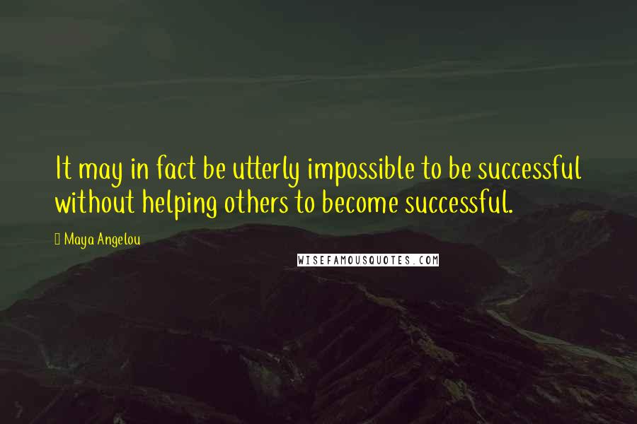 Maya Angelou Quotes: It may in fact be utterly impossible to be successful without helping others to become successful.