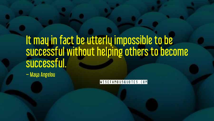 Maya Angelou Quotes: It may in fact be utterly impossible to be successful without helping others to become successful.