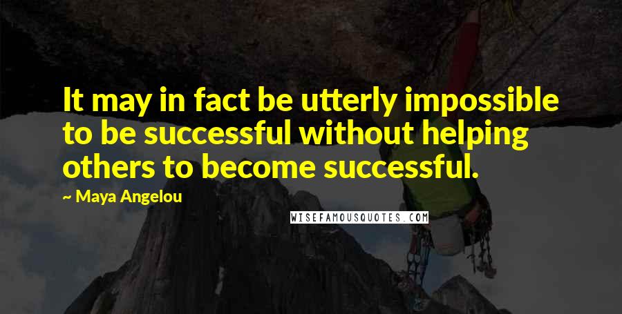 Maya Angelou Quotes: It may in fact be utterly impossible to be successful without helping others to become successful.