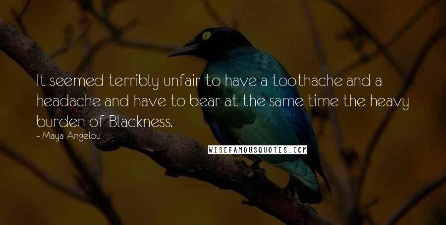 Maya Angelou Quotes: It seemed terribly unfair to have a toothache and a headache and have to bear at the same time the heavy burden of Blackness.