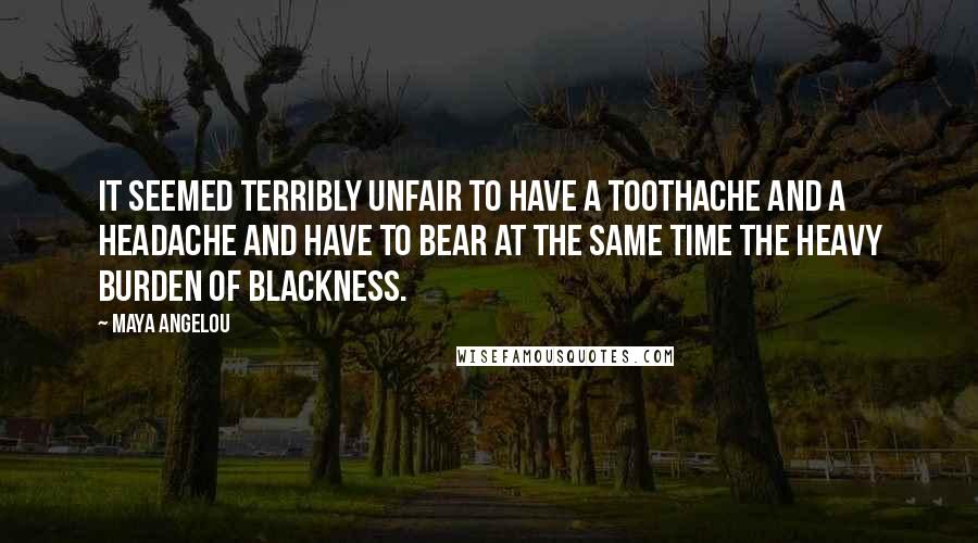 Maya Angelou Quotes: It seemed terribly unfair to have a toothache and a headache and have to bear at the same time the heavy burden of Blackness.