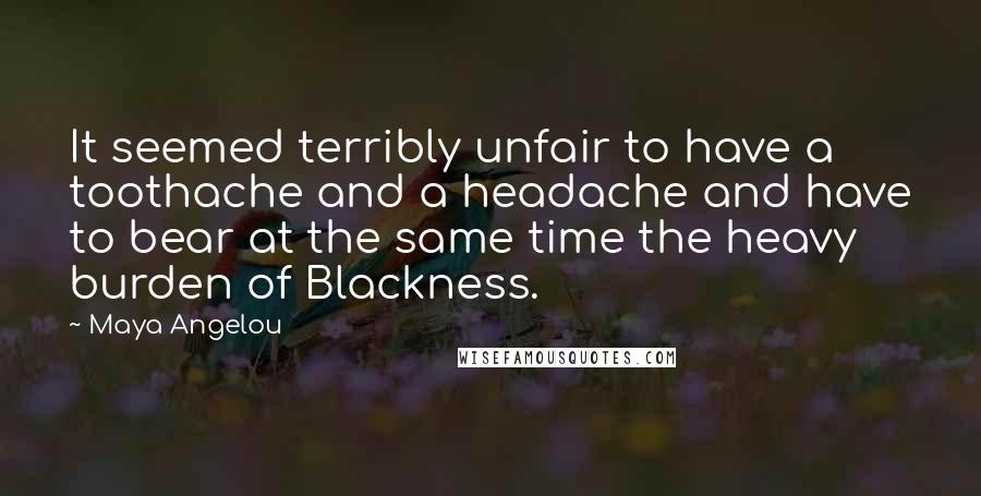Maya Angelou Quotes: It seemed terribly unfair to have a toothache and a headache and have to bear at the same time the heavy burden of Blackness.