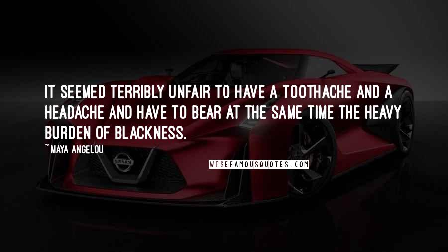 Maya Angelou Quotes: It seemed terribly unfair to have a toothache and a headache and have to bear at the same time the heavy burden of Blackness.