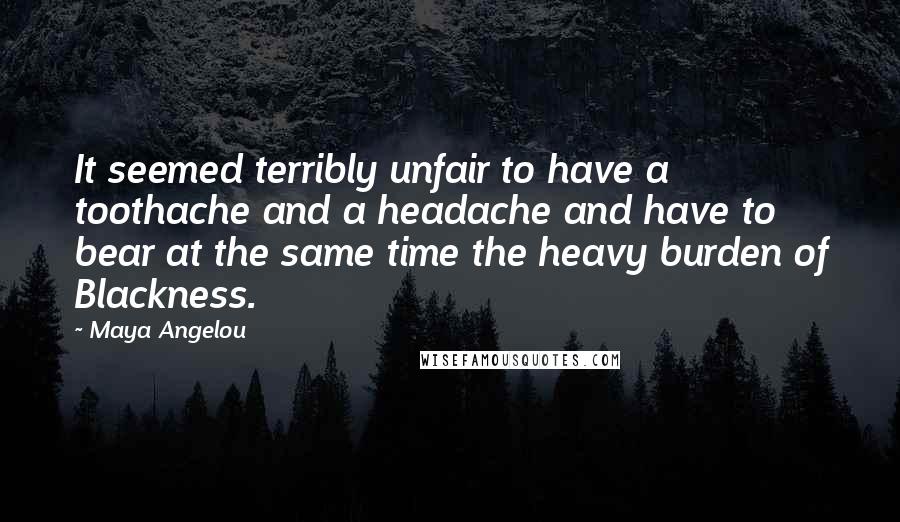 Maya Angelou Quotes: It seemed terribly unfair to have a toothache and a headache and have to bear at the same time the heavy burden of Blackness.
