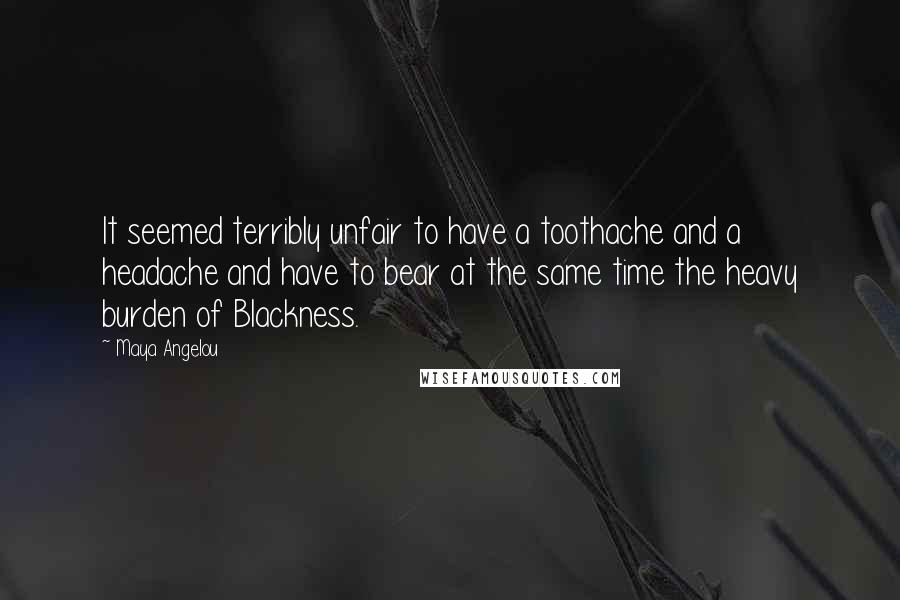 Maya Angelou Quotes: It seemed terribly unfair to have a toothache and a headache and have to bear at the same time the heavy burden of Blackness.