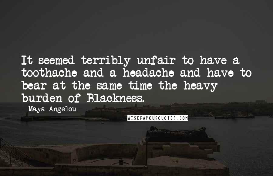 Maya Angelou Quotes: It seemed terribly unfair to have a toothache and a headache and have to bear at the same time the heavy burden of Blackness.