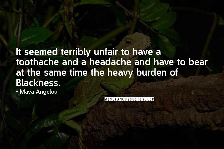 Maya Angelou Quotes: It seemed terribly unfair to have a toothache and a headache and have to bear at the same time the heavy burden of Blackness.