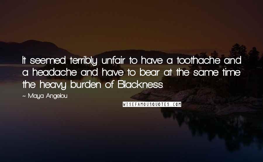 Maya Angelou Quotes: It seemed terribly unfair to have a toothache and a headache and have to bear at the same time the heavy burden of Blackness.