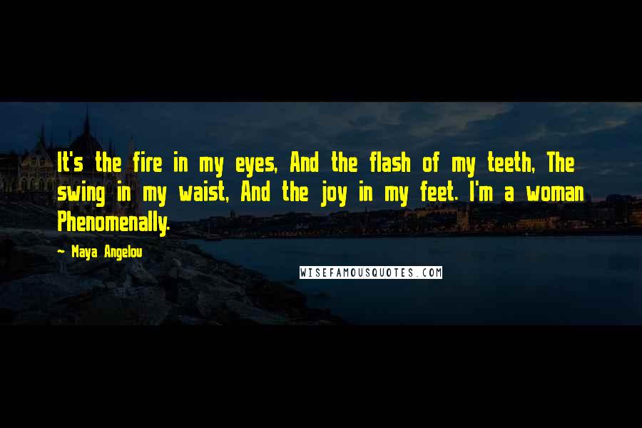 Maya Angelou Quotes: It's the fire in my eyes, And the flash of my teeth, The swing in my waist, And the joy in my feet. I'm a woman Phenomenally.