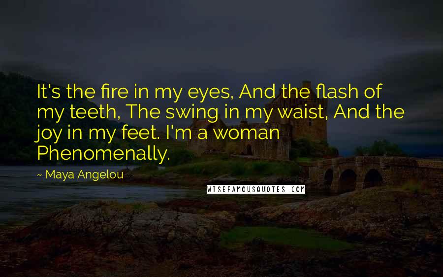 Maya Angelou Quotes: It's the fire in my eyes, And the flash of my teeth, The swing in my waist, And the joy in my feet. I'm a woman Phenomenally.