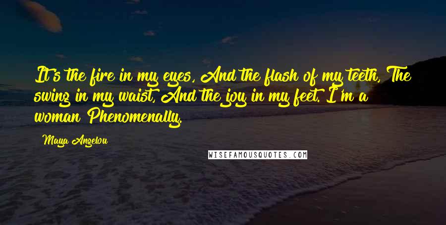 Maya Angelou Quotes: It's the fire in my eyes, And the flash of my teeth, The swing in my waist, And the joy in my feet. I'm a woman Phenomenally.