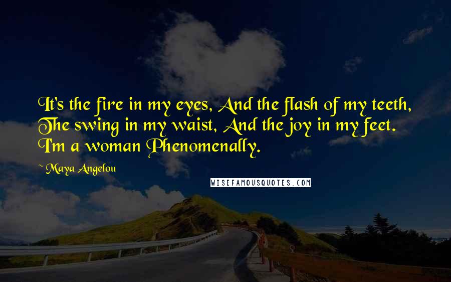 Maya Angelou Quotes: It's the fire in my eyes, And the flash of my teeth, The swing in my waist, And the joy in my feet. I'm a woman Phenomenally.