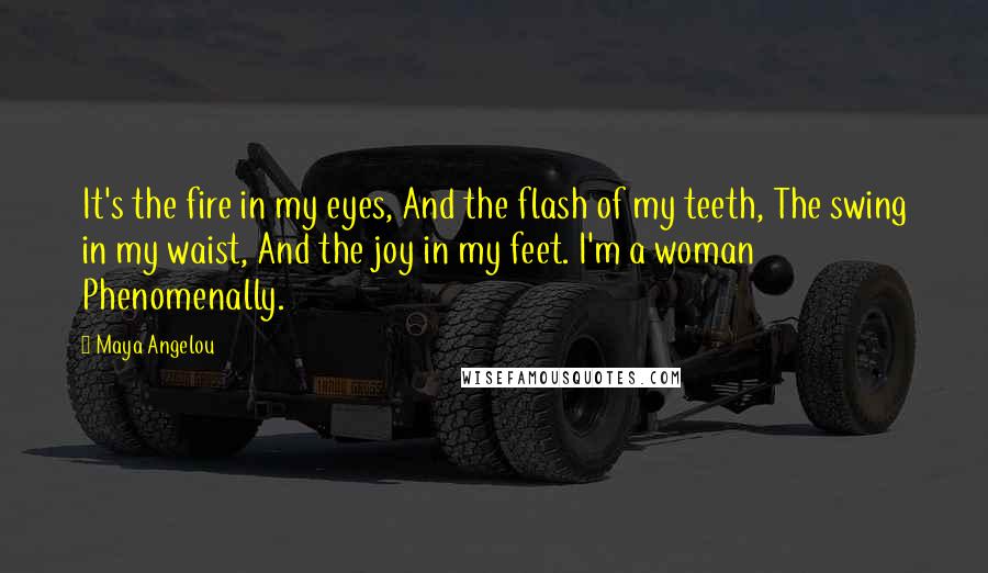 Maya Angelou Quotes: It's the fire in my eyes, And the flash of my teeth, The swing in my waist, And the joy in my feet. I'm a woman Phenomenally.