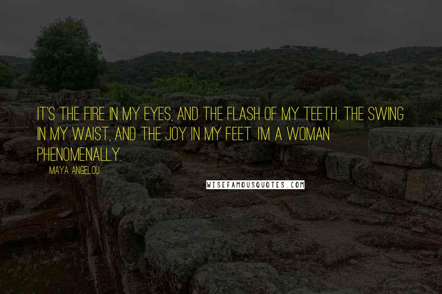 Maya Angelou Quotes: It's the fire in my eyes, And the flash of my teeth, The swing in my waist, And the joy in my feet. I'm a woman Phenomenally.