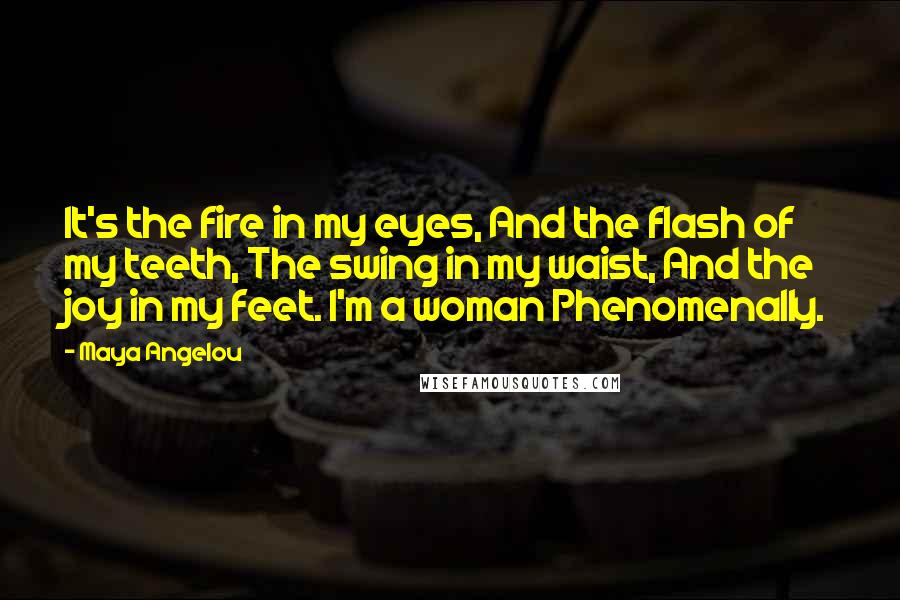 Maya Angelou Quotes: It's the fire in my eyes, And the flash of my teeth, The swing in my waist, And the joy in my feet. I'm a woman Phenomenally.