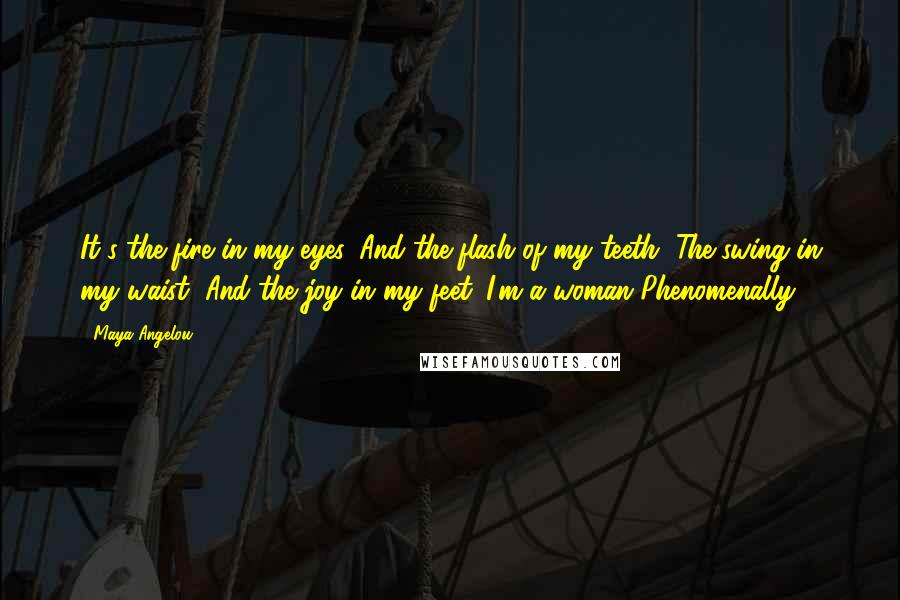 Maya Angelou Quotes: It's the fire in my eyes, And the flash of my teeth, The swing in my waist, And the joy in my feet. I'm a woman Phenomenally.