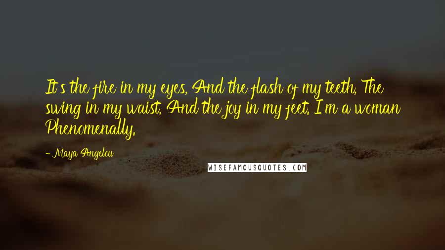 Maya Angelou Quotes: It's the fire in my eyes, And the flash of my teeth, The swing in my waist, And the joy in my feet. I'm a woman Phenomenally.