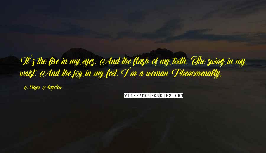 Maya Angelou Quotes: It's the fire in my eyes, And the flash of my teeth, The swing in my waist, And the joy in my feet. I'm a woman Phenomenally.