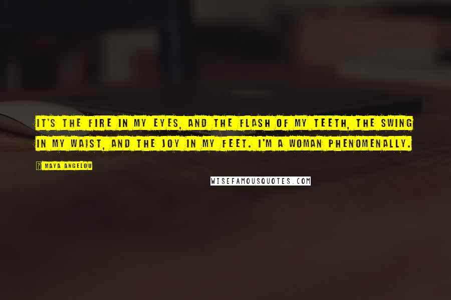 Maya Angelou Quotes: It's the fire in my eyes, And the flash of my teeth, The swing in my waist, And the joy in my feet. I'm a woman Phenomenally.