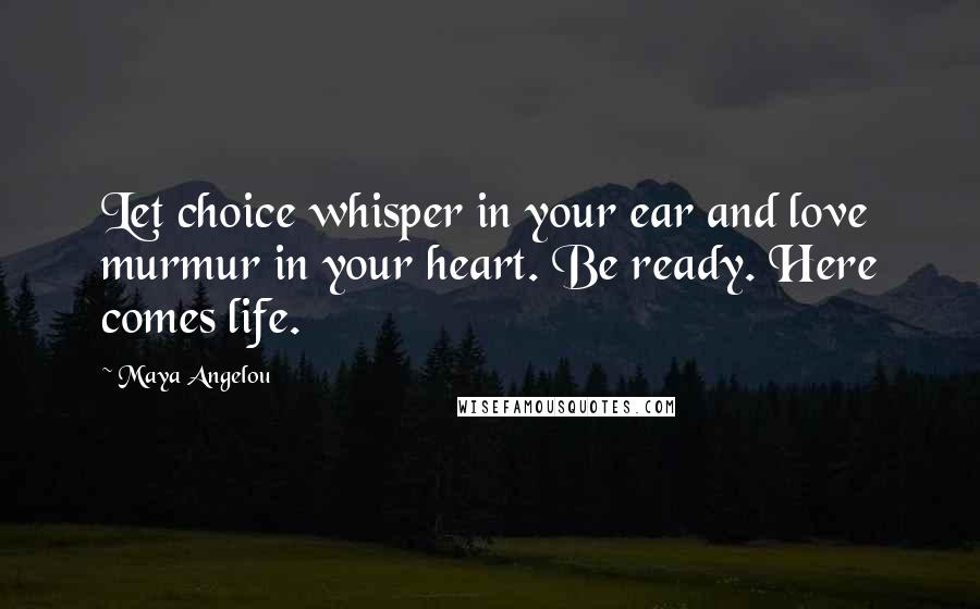 Maya Angelou Quotes: Let choice whisper in your ear and love murmur in your heart. Be ready. Here comes life.