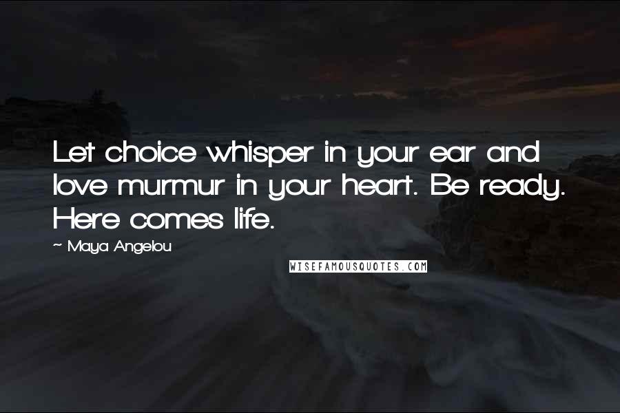 Maya Angelou Quotes: Let choice whisper in your ear and love murmur in your heart. Be ready. Here comes life.