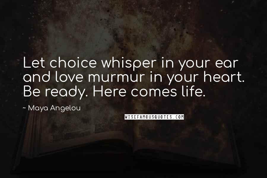 Maya Angelou Quotes: Let choice whisper in your ear and love murmur in your heart. Be ready. Here comes life.