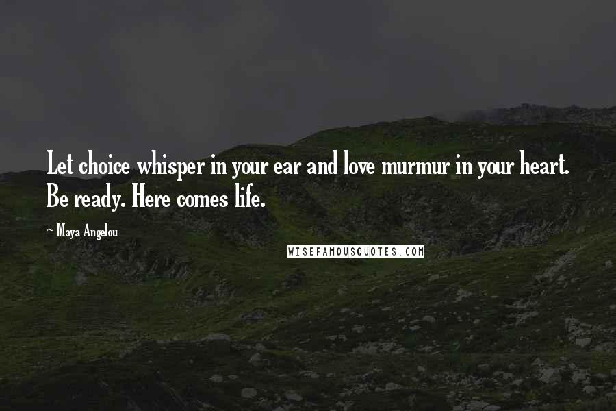 Maya Angelou Quotes: Let choice whisper in your ear and love murmur in your heart. Be ready. Here comes life.