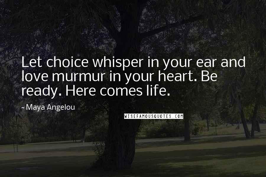 Maya Angelou Quotes: Let choice whisper in your ear and love murmur in your heart. Be ready. Here comes life.