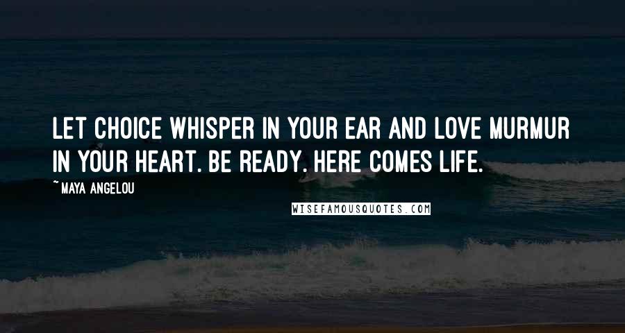 Maya Angelou Quotes: Let choice whisper in your ear and love murmur in your heart. Be ready. Here comes life.
