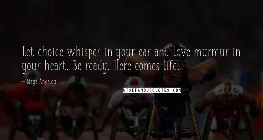 Maya Angelou Quotes: Let choice whisper in your ear and love murmur in your heart. Be ready. Here comes life.