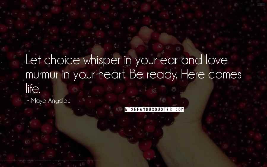Maya Angelou Quotes: Let choice whisper in your ear and love murmur in your heart. Be ready. Here comes life.