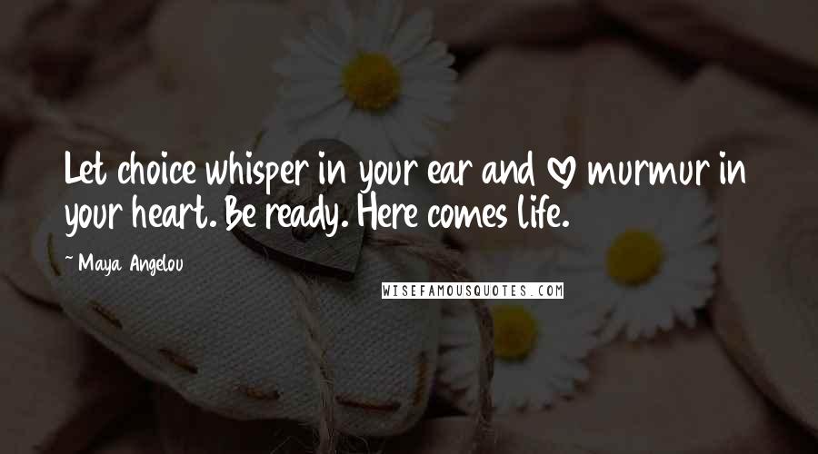 Maya Angelou Quotes: Let choice whisper in your ear and love murmur in your heart. Be ready. Here comes life.