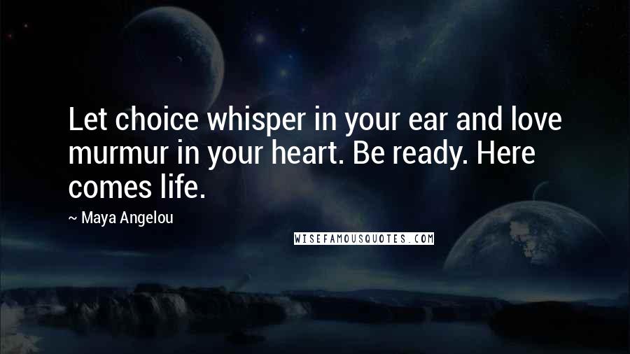 Maya Angelou Quotes: Let choice whisper in your ear and love murmur in your heart. Be ready. Here comes life.