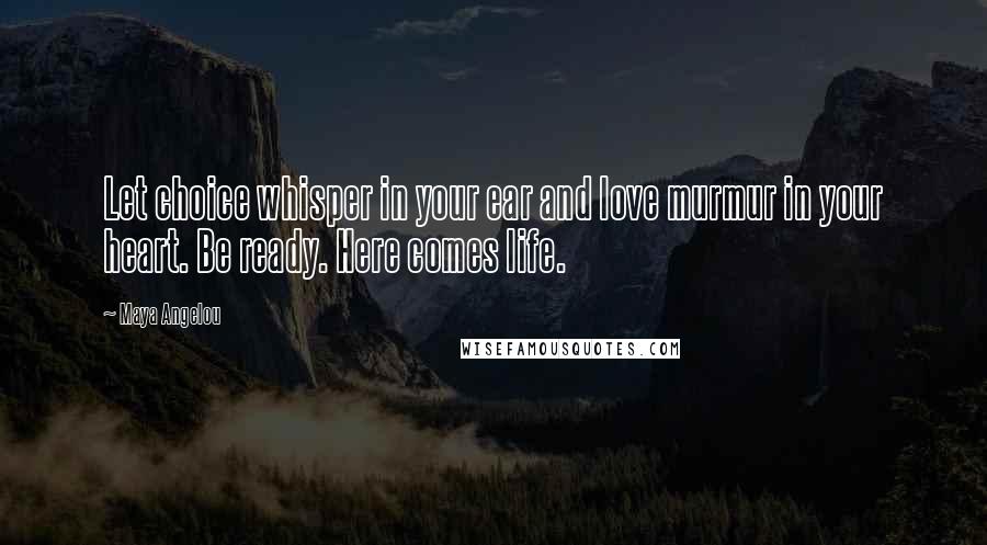 Maya Angelou Quotes: Let choice whisper in your ear and love murmur in your heart. Be ready. Here comes life.