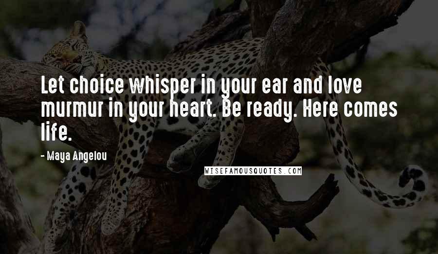 Maya Angelou Quotes: Let choice whisper in your ear and love murmur in your heart. Be ready. Here comes life.