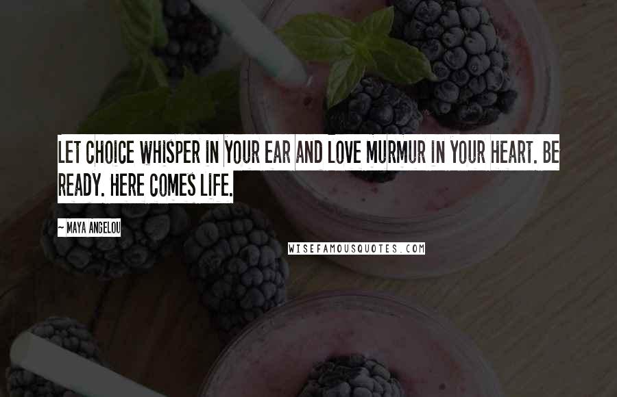 Maya Angelou Quotes: Let choice whisper in your ear and love murmur in your heart. Be ready. Here comes life.