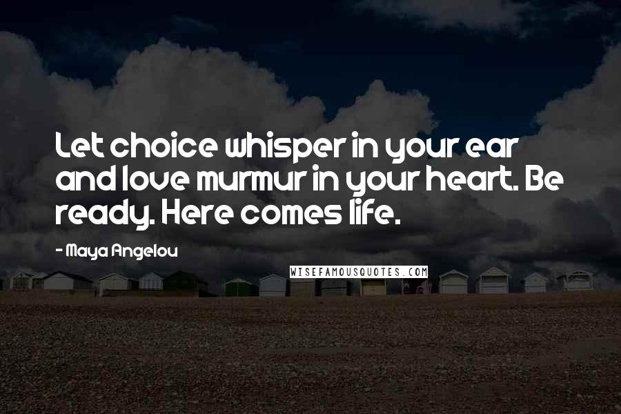 Maya Angelou Quotes: Let choice whisper in your ear and love murmur in your heart. Be ready. Here comes life.