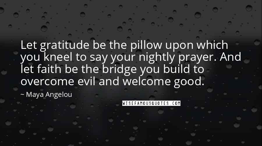 Maya Angelou Quotes: Let gratitude be the pillow upon which you kneel to say your nightly prayer. And let faith be the bridge you build to overcome evil and welcome good.