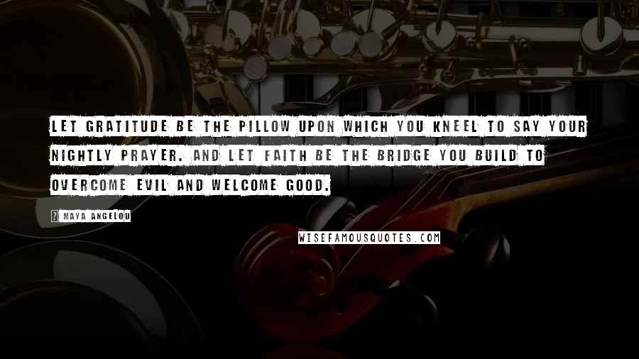 Maya Angelou Quotes: Let gratitude be the pillow upon which you kneel to say your nightly prayer. And let faith be the bridge you build to overcome evil and welcome good.